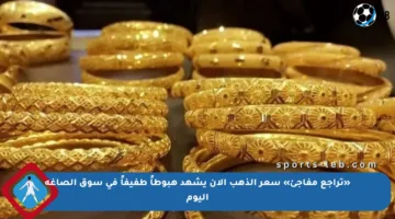 «تراجع مفاجئ» سعر الذهب الآن يشهد هبوطاً طفيفاً في سوق الصاغة اليوم